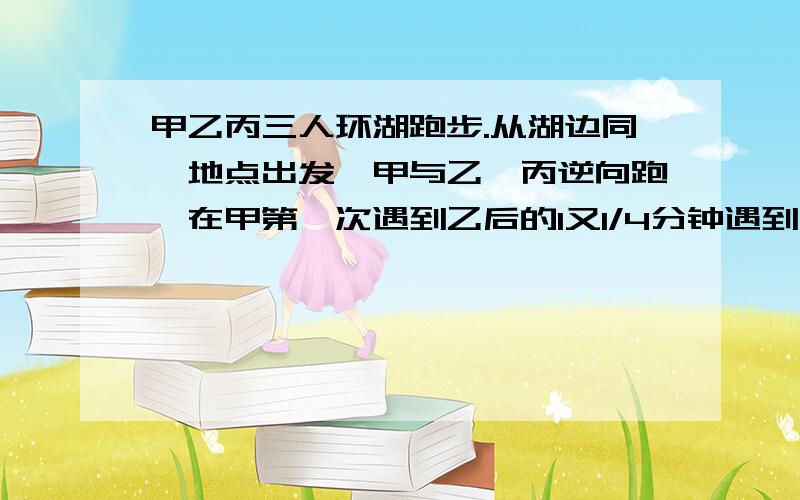 甲乙丙三人环湖跑步.从湖边同一地点出发,甲与乙、丙逆向跑,在甲第一次遇到乙后的1又1/4分钟遇到丙…甲乙丙三人环湖跑步.从湖边同一地点出发,甲与乙、丙逆向跑,在甲第一次遇到乙后的1