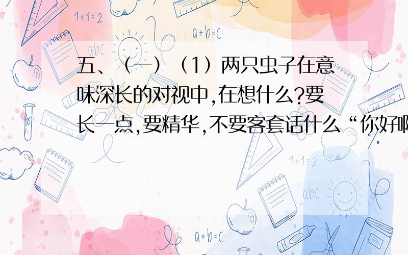 五、（一）（1）两只虫子在意味深长的对视中,在想什么?要长一点,要精华,不要客套话什么“你好啊,我等你好久了”这种,要有一两年没见的感觉,我的设定是女儿和父亲,急,