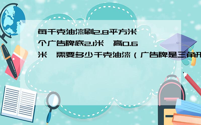 每千克油漆刷2.8平方米,一个广告牌底2.1米,高0.6米,需要多少千克油漆（广告牌是三角形）