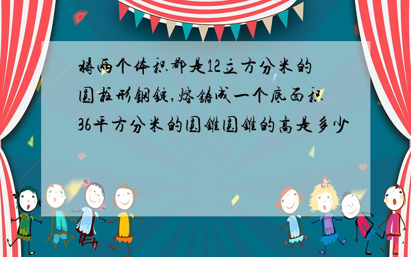 将两个体积都是12立方分米的圆柱形钢锭,熔铸成一个底面积36平方分米的圆锥圆锥的高是多少