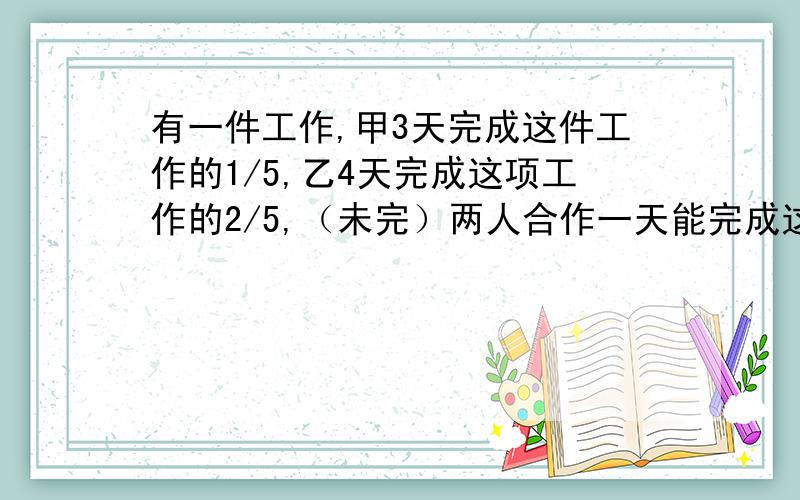 有一件工作,甲3天完成这件工作的1/5,乙4天完成这项工作的2/5,（未完）两人合作一天能完成这项工程的几分之几?两人合作几天能完成这项工程?（算式）