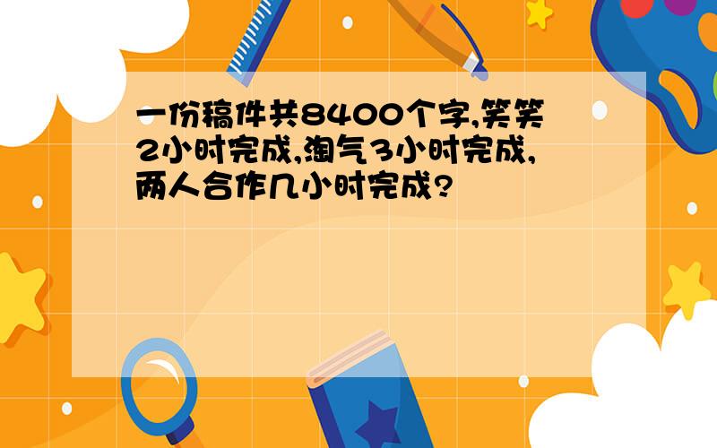 一份稿件共8400个字,笑笑2小时完成,淘气3小时完成,两人合作几小时完成?