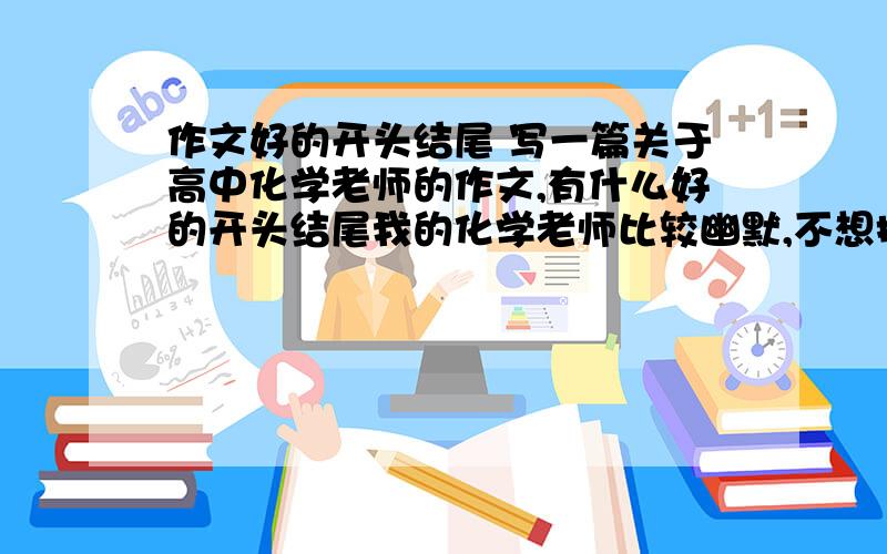 作文好的开头结尾 写一篇关于高中化学老师的作文,有什么好的开头结尾我的化学老师比较幽默,不想把他写的“春蚕到死丝方尽,蜡炬成灰泪始干”.想写的生活一点