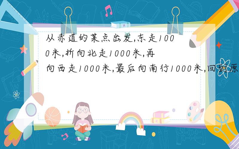 从赤道的某点出发,东走1000米,折向北走1000米,再向西走1000米,最后向南行1000米,回到原出发点的（ A.正西 B.正东 C.东南 D.与出发处重合