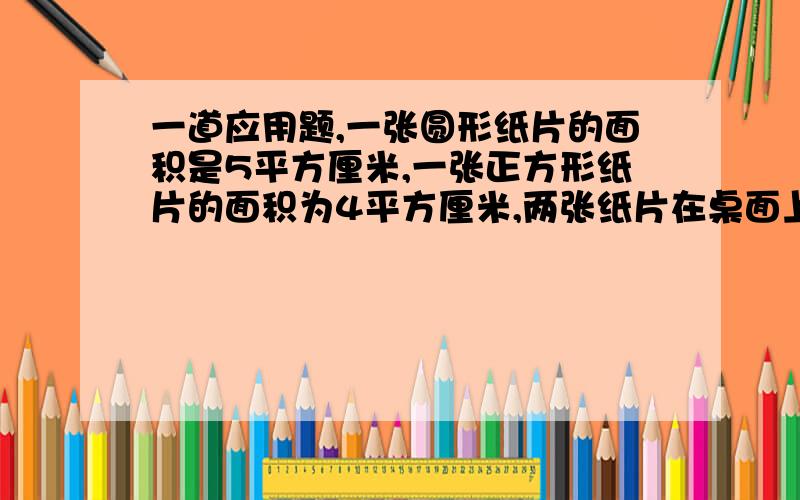 一道应用题,一张圆形纸片的面积是5平方厘米,一张正方形纸片的面积为4平方厘米,两张纸片在桌面上的覆盖面积是6平方厘米.问两张纸片重合部分的面积是（）平方厘米.