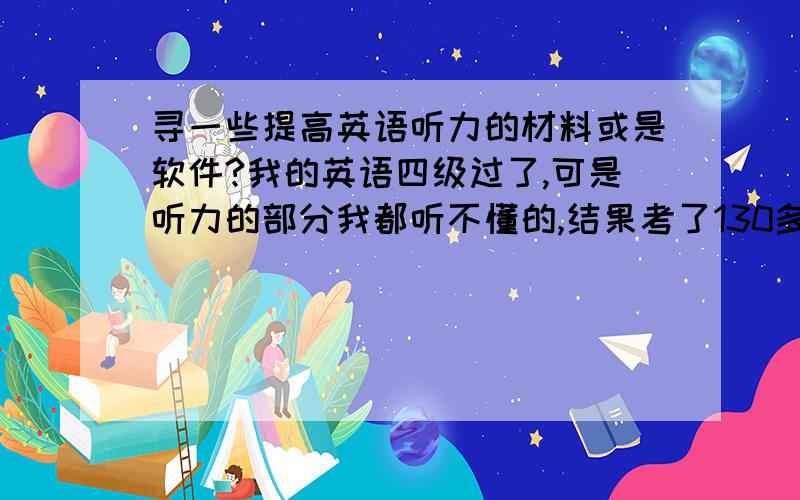 寻一些提高英语听力的材料或是软件?我的英语四级过了,可是听力的部分我都听不懂的,结果考了130多分,我都怀疑是怎么回事?刚刚查了六级成绩,太差了,听力才60多分,所以我想怎么能提高一下