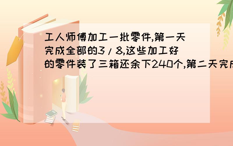 工人师傅加工一批零件,第一天完成全部的3/8,这些加工好的零件装了三箱还余下240个,第二天完成了全部任务,第二天加工的正好装了6箱.工人师傅一共加工了多少个零件?