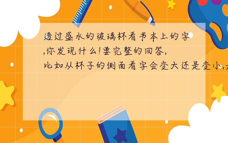 透过盛水的玻璃杯看书本上的字,你发现什么!要完整的回答,比如从杯子的侧面看字会变大还是变小,是上下变了还是左右变了,再从杯子口看字是怎么变得?急 现在就要