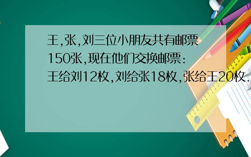 王,张,刘三位小朋友共有邮票150张,现在他们交换邮票:王给刘12枚,刘给张18枚,张给王20枚.这样,三人的邮票张数相等,请问,王原有邮票（）张,刘原有邮票（ ）张,张原有邮票（ ）张.5、有5位同