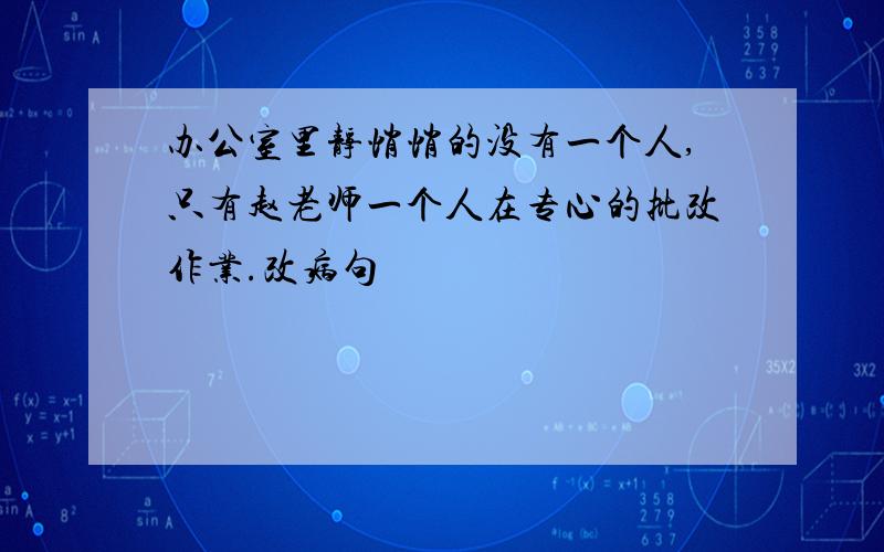 办公室里静悄悄的没有一个人,只有赵老师一个人在专心的批改作业.改病句