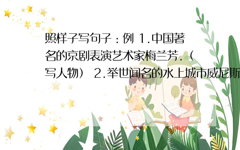 照样子写句子：例 1.中国著名的京剧表演艺术家梅兰芳.（写人物） 2.举世闻名的水上城市威尼斯.（照样子写句子：例1.中国著名的京剧表演艺术家梅兰芳.（写人物）2.举世闻名的水上城市威