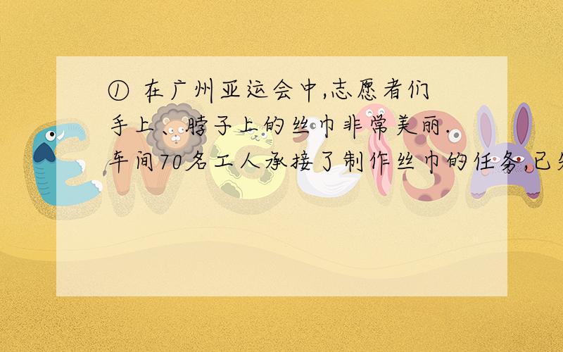 ① 在广州亚运会中,志愿者们手上、脖子上的丝巾非常美丽.车间70名工人承接了制作丝巾的任务,已知每人每天平均生产手上的丝巾1800条或者脖子的丝巾1200条,一条脖子上的丝巾要配两条手上