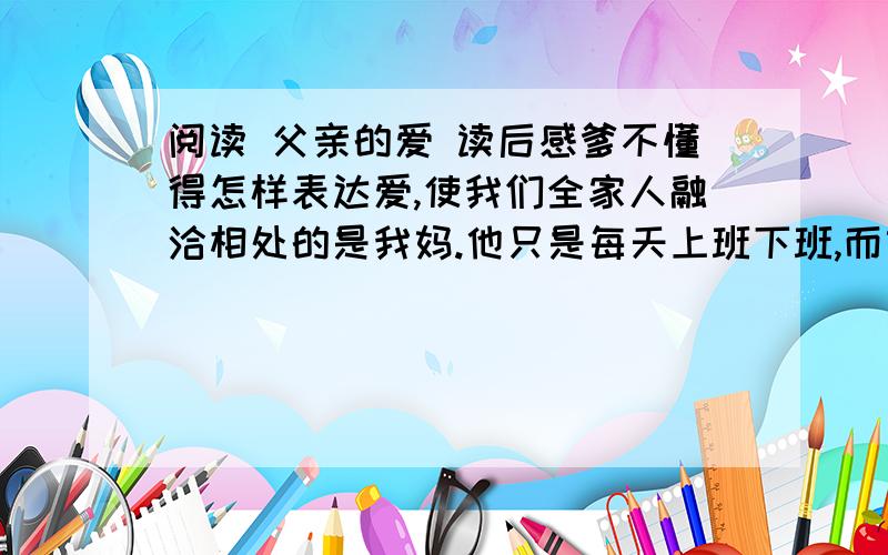 阅读 父亲的爱 读后感爹不懂得怎样表达爱,使我们全家人融洽相处的是我妈.他只是每天上班下班,而妈则把我们做过的错事开列清单,然后由他来责骂我们.有一次我偷了一块糖果,他要我把它