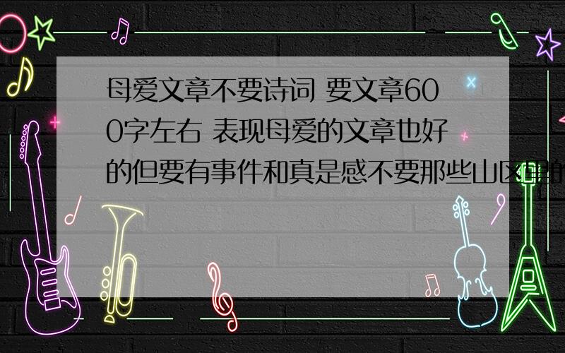 母爱文章不要诗词 要文章600字左右 表现母爱的文章也好的但要有事件和真是感不要那些山区里的穷的掉牙的文章 还有不要什么我**死了,我**还没死呢 ,什么的文章哦错,第一篇错的 我还是小