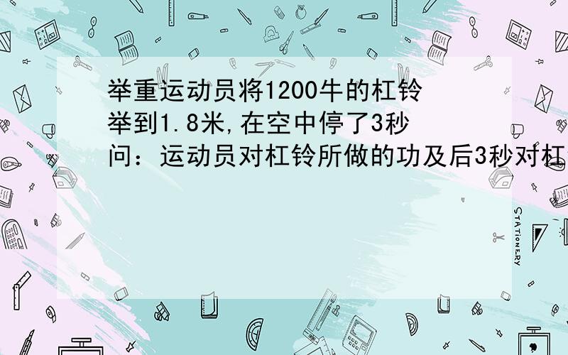 举重运动员将1200牛的杠铃举到1.8米,在空中停了3秒问：运动员对杠铃所做的功及后3秒对杠铃做功的功率