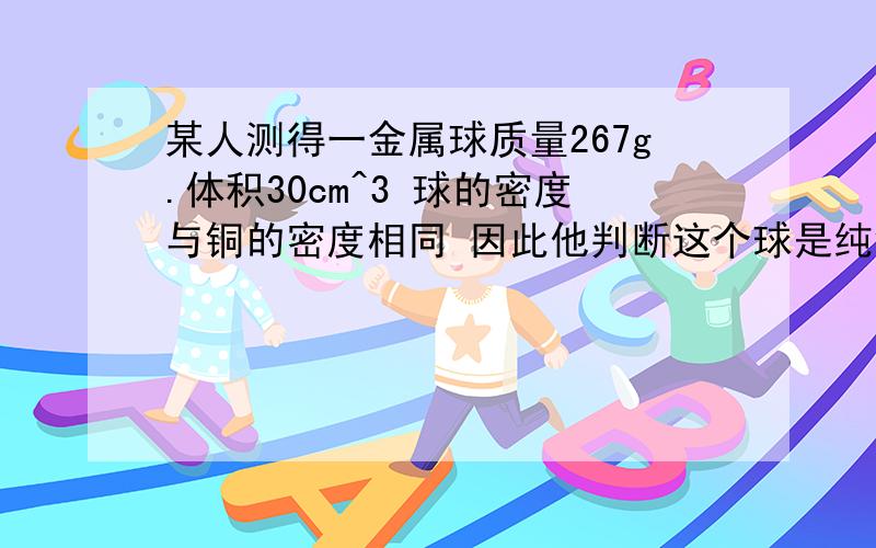 某人测得一金属球质量267g.体积30cm^3 球的密度与铜的密度相同 因此他判断这个球是纯铜制作的 说明理由