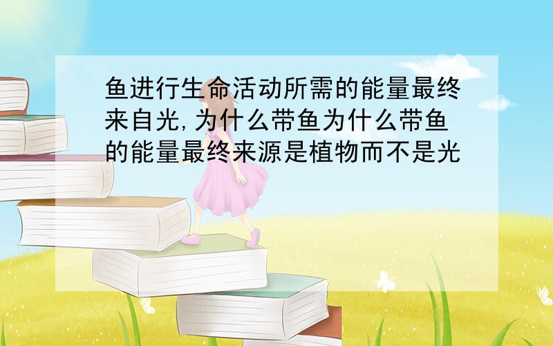 鱼进行生命活动所需的能量最终来自光,为什么带鱼为什么带鱼的能量最终来源是植物而不是光