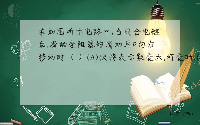 在如图所示电路中,当闭合电键后,滑动变阻器的滑动片P向右移动时（ ）(A)伏特表示数变大,灯变暗.(B)伏特表示数变小,灯变亮.(C)安培表示数变小,灯变亮.(D)安培表示数不变,灯变暗.