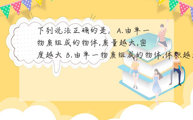 下列说法正确的是：A.由单一物质组成的物体,质量越大,密度越大 B.由单一物质组成的物体,体积越大……B.由单一物质组成的物体,体积越大,密度越小C.由单一物质组成的物体,体积越大,密度越