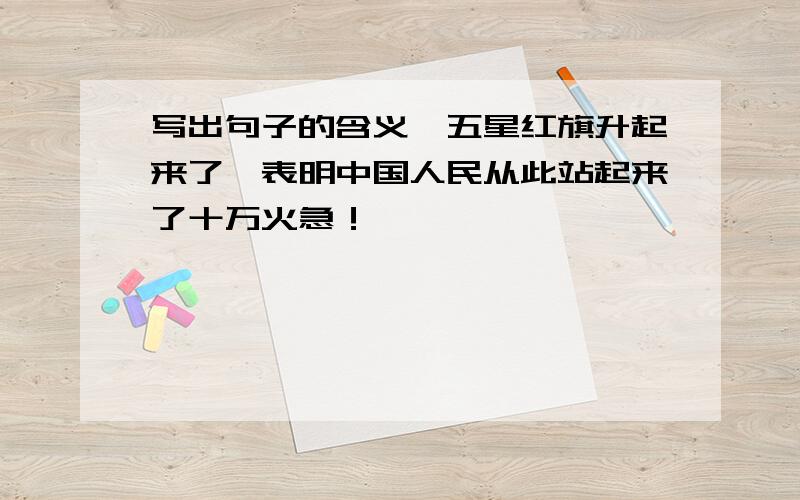 写出句子的含义,五星红旗升起来了,表明中国人民从此站起来了十万火急！