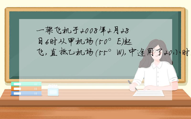 一架飞机于2008年2月28日6时从甲机场(50°E)起飞,直抵乙机场(55°W),中途用了20小时.（1）飞机起飞时乙机场的地方时.（2）飞机到达时,甲、乙机场的地方时.