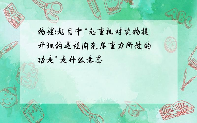 物理：题目中“起重机对货物提升3m的过程内克服重力所做的功是”是什么意思