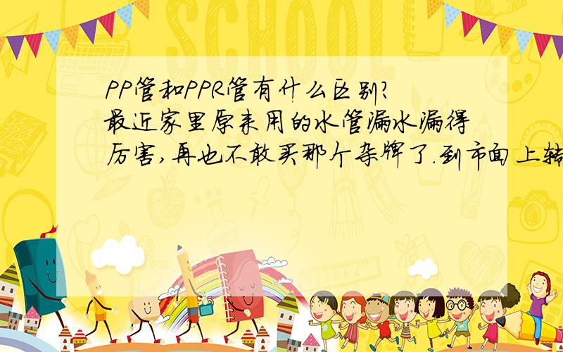 PP管和PPR管有什么区别?最近家里原来用的水管漏水漏得厉害,再也不敢买那个杂牌了.到市面上转了圈打算索邦水管,但是我想问一下,我看到他们好像还有一种PP管,也是水管,这两种有什么区别?