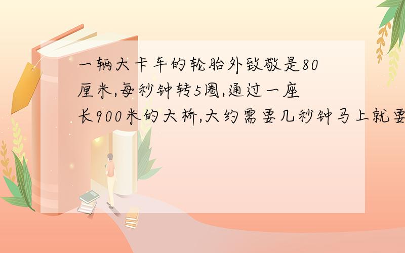 一辆大卡车的轮胎外致敬是80厘米,每秒钟转5圈,通过一座长900米的大桥,大约需要几秒钟马上就要 需算式 好的提高悬赏噢~