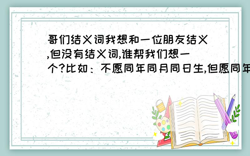 哥们结义词我想和一位朋友结义,但没有结义词,谁帮我们想一个?比如：不愿同年同月同日生,但愿同年同月同日死.