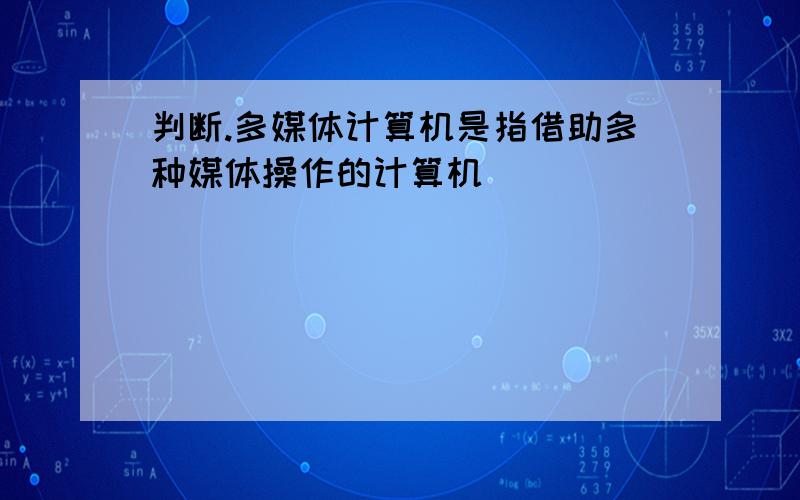 判断.多媒体计算机是指借助多种媒体操作的计算机