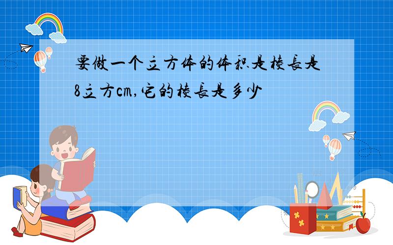 要做一个立方体的体积是棱长是8立方cm,它的棱长是多少