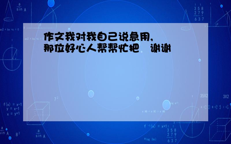 作文我对我自己说急用,   那位好心人帮帮忙把   谢谢