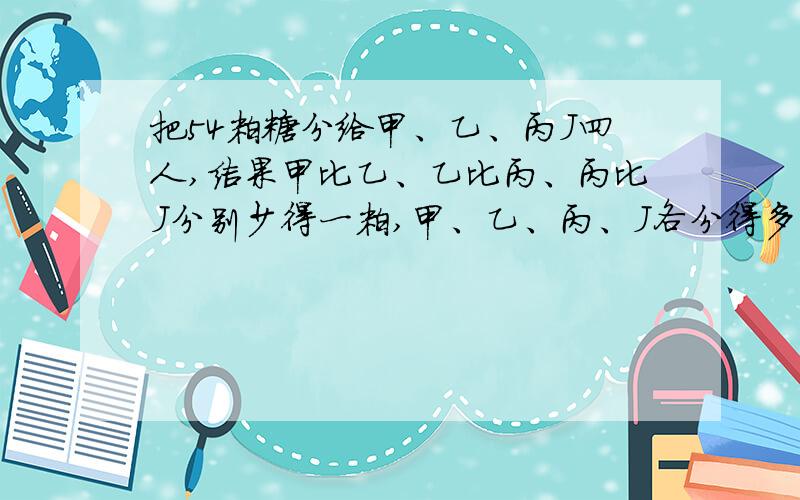 把54粒糖分给甲、乙、丙J四人,结果甲比乙、乙比丙、丙比J分别少得一粒,甲、乙、丙、J各分得多少粒?