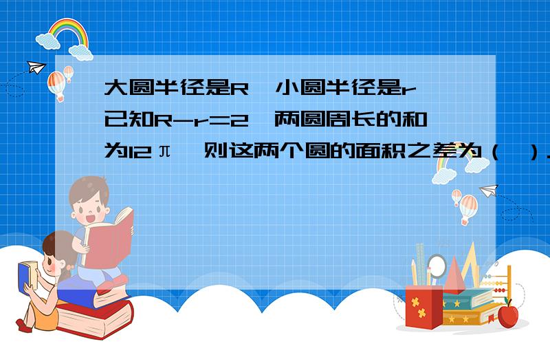 大圆半径是R,小圆半径是r,已知R-r=2,两圆周长的和为12π,则这两个圆的面积之差为（ ）.