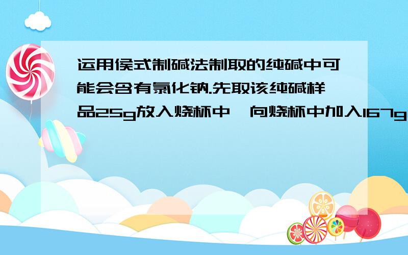 运用侯式制碱法制取的纯碱中可能会含有氯化钠.先取该纯碱样品25g放入烧杯中,向烧杯中加入167g水使样品全部溶解.在向烧杯中加入100g氯化钙溶液恰好完全反应后,过滤,称得滤液的质量为272g.