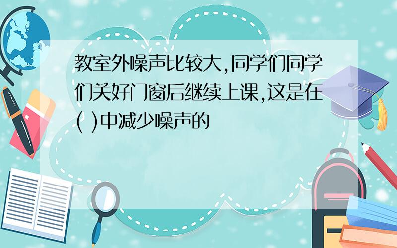 教室外噪声比较大,同学们同学们关好门窗后继续上课,这是在( )中减少噪声的