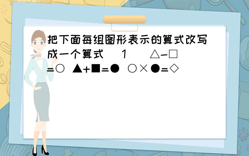 把下面每组图形表示的算式改写成一个算式 （1 ） △-□=○ ▲+■=● ○×●=◇