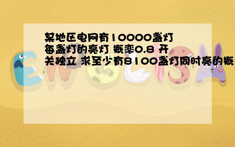 某地区电网有10000盏灯 每盏灯的亮灯 概率0.8 开关独立 求至少有8100盏灯同时亮的概率 （中心极限定理