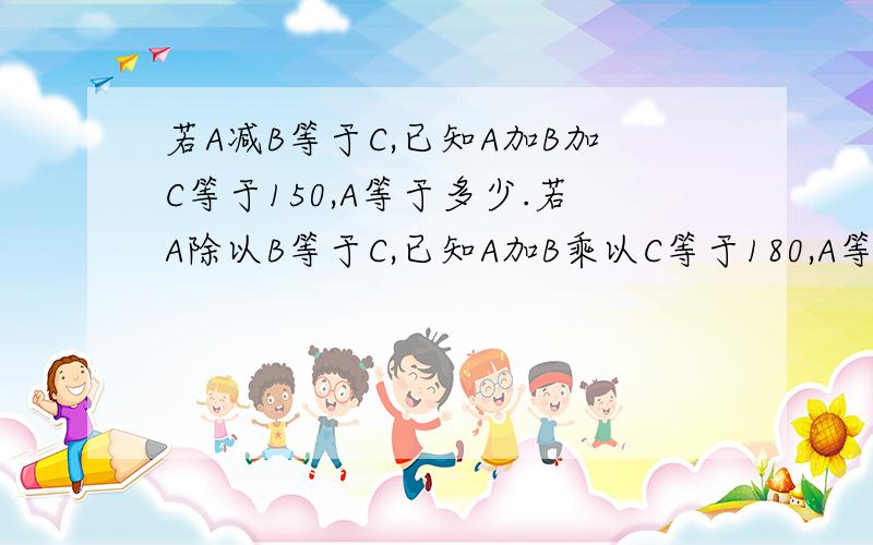 若A减B等于C,已知A加B加C等于150,A等于多少.若A除以B等于C,已知A加B乘以C等于180,A等于多少.