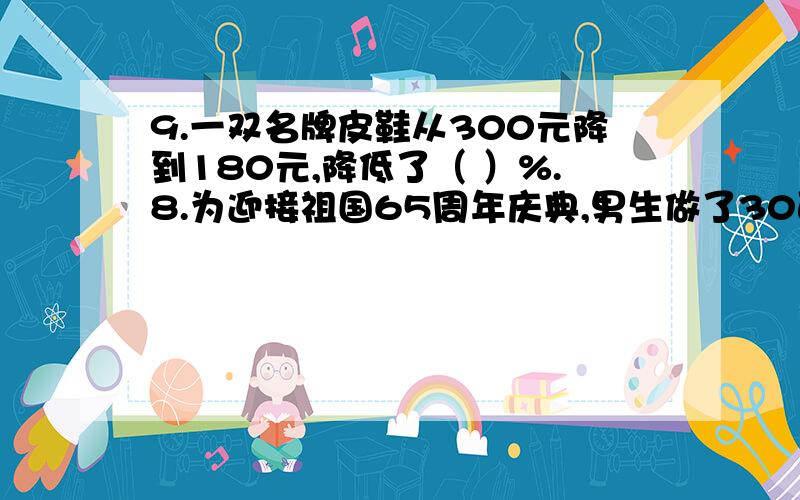 9.一双名牌皮鞋从300元降到180元,降低了（ ）%.8.为迎接祖国65周年庆典,男生做了30面小红旗,女生做了25面小红旗,男生比女生多做（ ）%,女生比男生少做（ ）%.10.冬枣专业户小李前年收获冬枣30