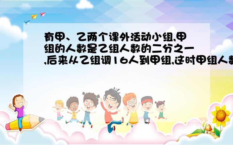 有甲、乙两个课外活动小组,甲组的人数是乙组人数的二分之一,后来从乙组调16人到甲组,这时甲组人数是乙组人数的五分之四,甲组原来有多少人,乙组原来有多少人?