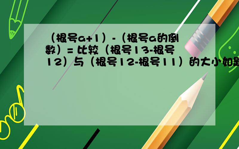 （根号a+1）-（根号a的倒数）= 比较（根号13-根号12）与（根号12-根号11）的大小如题