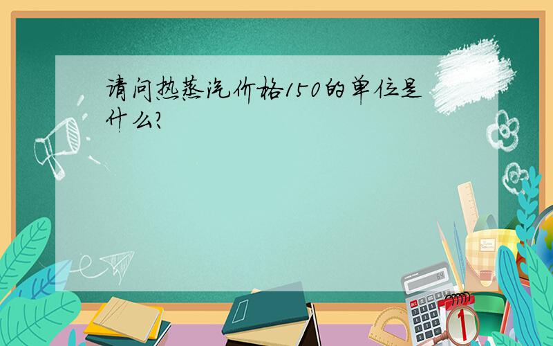 请问热蒸汽价格150的单位是什么?