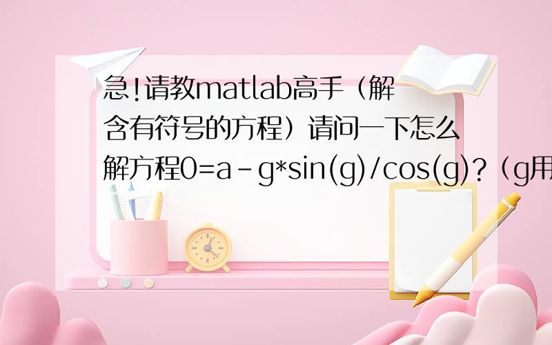 急!请教matlab高手（解含有符号的方程）请问一下怎么解方程0=a-g*sin(g)/cos(g)?（g用a表示出来）,其中a是常数,但不是定值.急!如果回答满意还可以加分的.谢谢好心人!我用fsolve函数试了，对确定