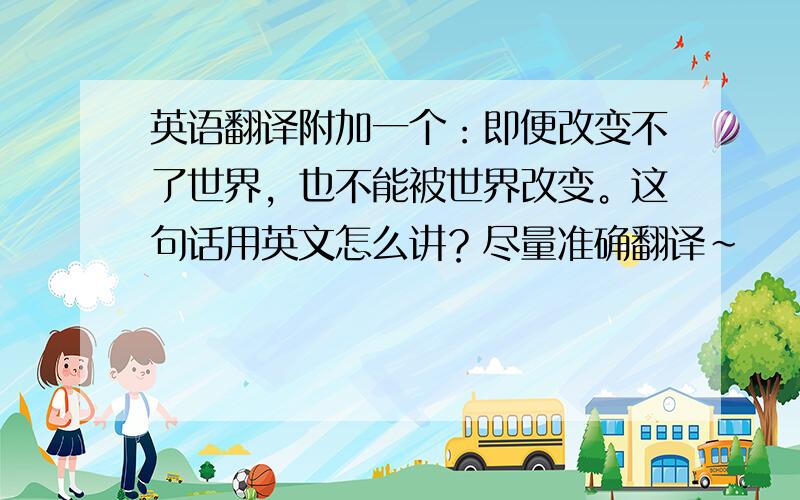 英语翻译附加一个：即便改变不了世界，也不能被世界改变。这句话用英文怎么讲？尽量准确翻译~