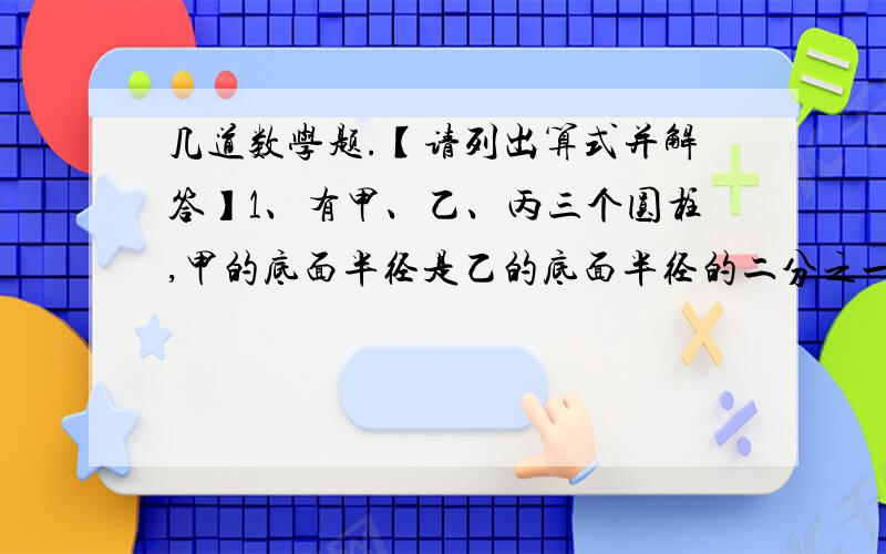 几道数学题.【请列出算式并解答】1、有甲、乙、丙三个圆柱,甲的底面半径是乙的底面半径的二分之一,是丙的底面半径的2倍,丙的高是甲的高的2倍,是乙的高的4倍.乙的底面积是甲的底面积的