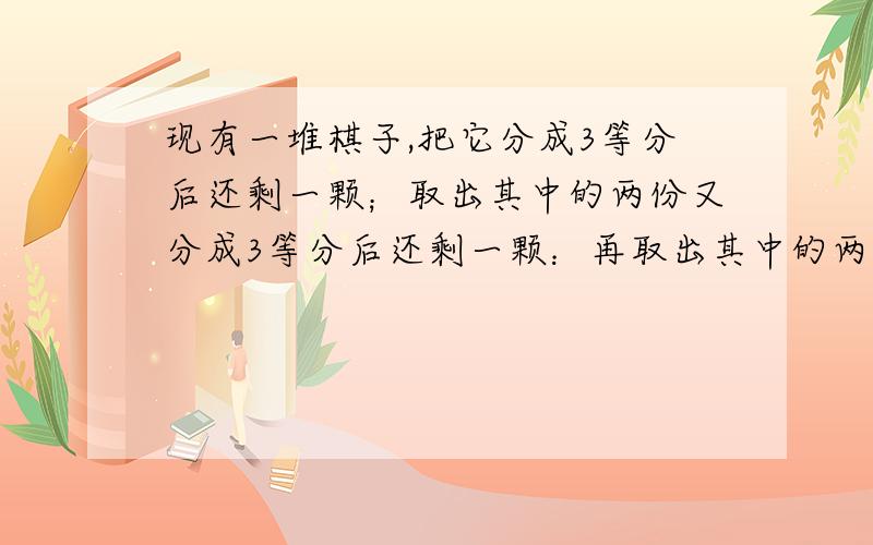 现有一堆棋子,把它分成3等分后还剩一颗；取出其中的两份又分成3等分后还剩一颗：再取出其中的两份再分成3等分后还剩一颗.问原来至少有多少颗棋子?要写计算过程,方程和算式都写出来吧