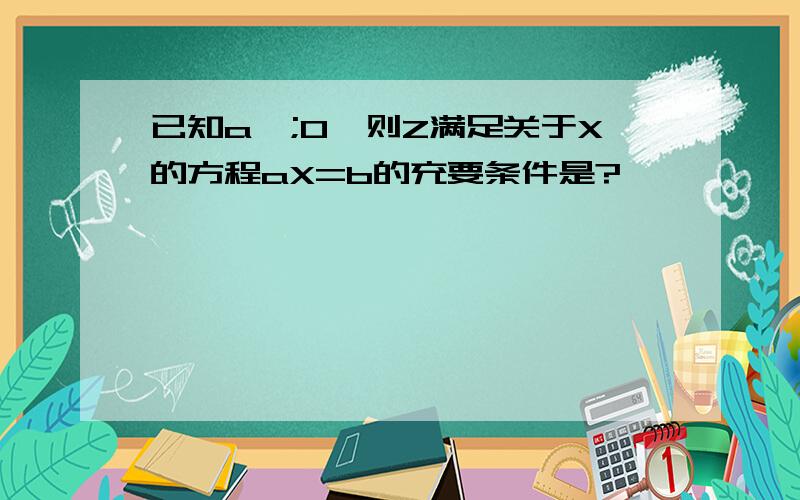 已知a>;0,则Z满足关于X的方程aX=b的充要条件是?