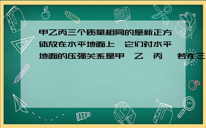 甲乙丙三个质量相同的是新正方体放在水平地面上,它们对水平地面的压强关系是甲＞乙＞丙 ,若在三个物体上表面施加竖直向上的力使三个物体对水平地面的压强相同（物体均未离开地面）,