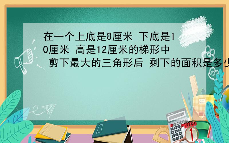 在一个上底是8厘米 下底是10厘米 高是12厘米的梯形中 剪下最大的三角形后 剩下的面积是多少平方厘米?